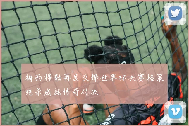 梅西穆勒再度交锋世界杯决赛格策绝杀成就传奇对决