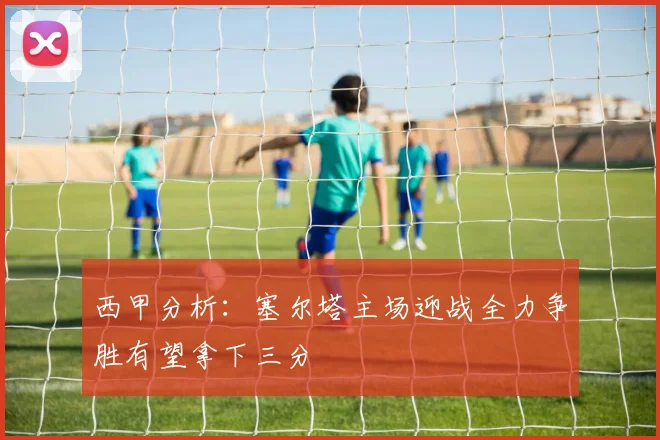 西甲分析：塞尔塔主场迎战全力争胜有望拿下三分