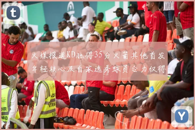 火媒报道KD独得35分火箭其他首发年轻核心及自家选秀球员合力仅得42分