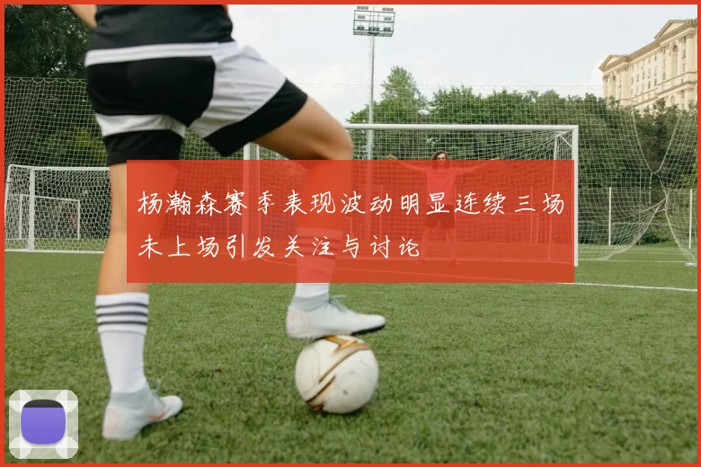 杨瀚森赛季表现波动明显连续三场未上场引发关注与讨论