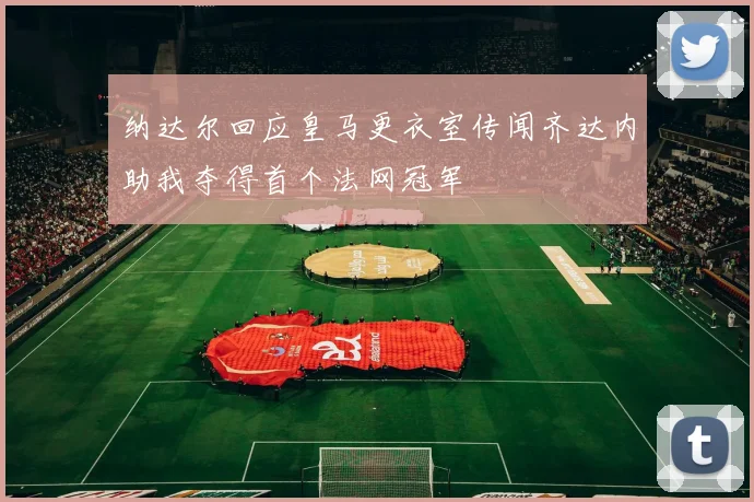 纳达尔回应皇马更衣室传闻齐达内助我夺得首个法网冠军