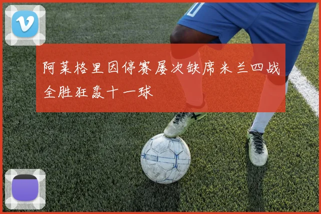 阿莱格里因停赛屡次缺席米兰四战全胜狂轰十一球