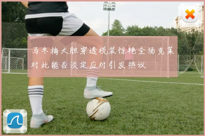马冬梅大胆穿透视装惊艳全场克莱对此能否淡定应对引发热议