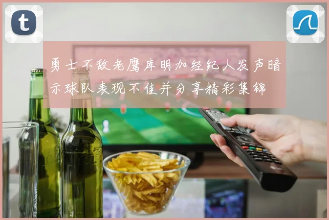 勇士不敌老鹰库明加经纪人发声暗示球队表现不佳并分享精彩集锦