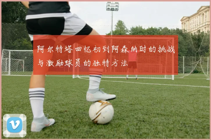 阿尔特塔回忆初到阿森纳时的挑战与激励球员的独特方法
