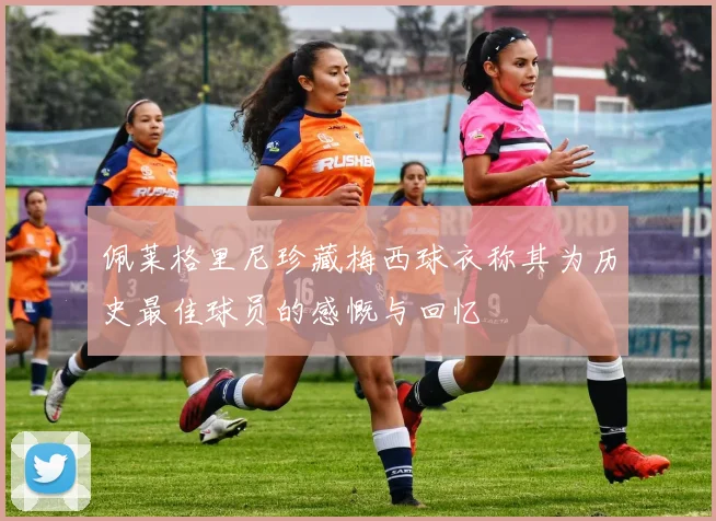 佩莱格里尼珍藏梅西球衣称其为历史最佳球员的感慨与回忆