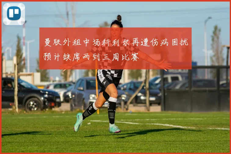 曼联外租中场科利尔再遭伤病困扰预计缺席两到三周比赛