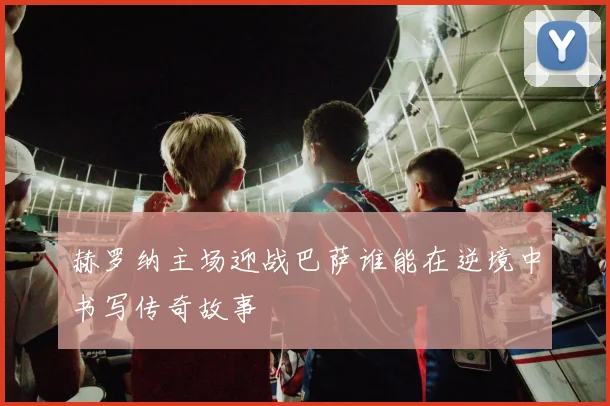 赫罗纳主场迎战巴萨谁能在逆境中书写传奇故事
