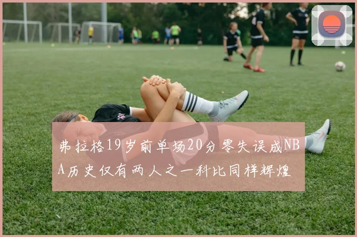 弗拉格19岁前单场20分零失误成NBA历史仅有两人之一科比同样辉煌
