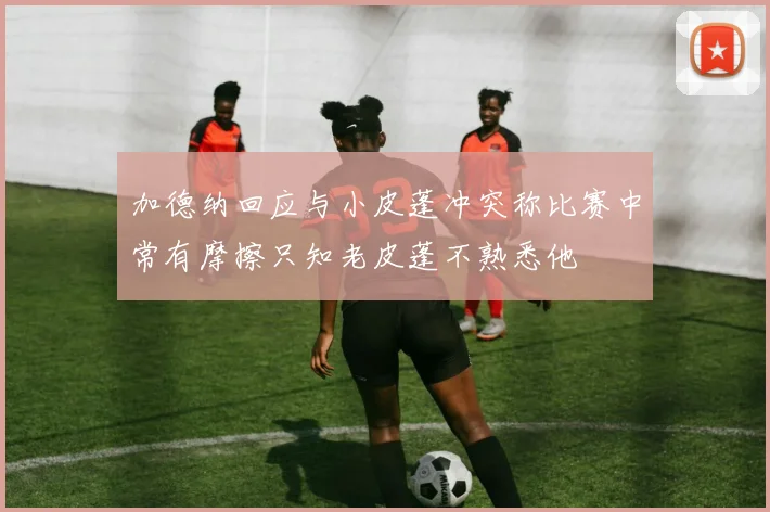 加德纳回应与小皮蓬冲突称比赛中常有摩擦只知老皮蓬不熟悉他