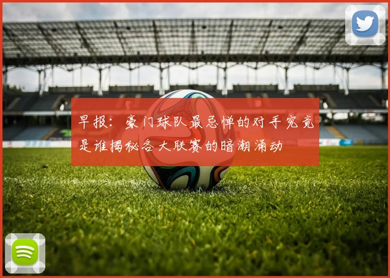 早报：豪门球队最忌惮的对手究竟是谁揭秘各大联赛的暗潮涌动