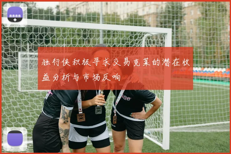 独行侠积极寻求交易克莱的潜在收益分析与市场反响