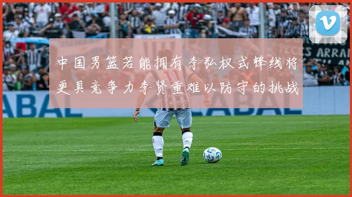 中国男篮若能拥有李弘权式锋线将更具竞争力李贤重难以防守的挑战
