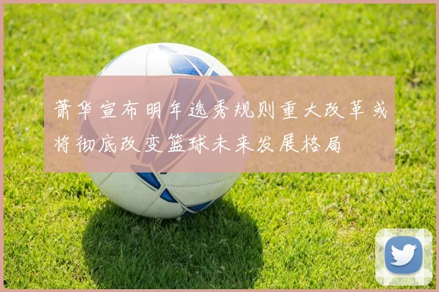 萧华宣布明年选秀规则重大改革或将彻底改变篮球未来发展格局