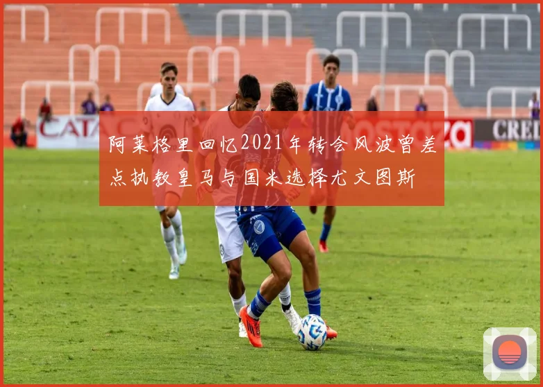 阿莱格里回忆2021年转会风波曾差点执教皇马与国米选择尤文图斯