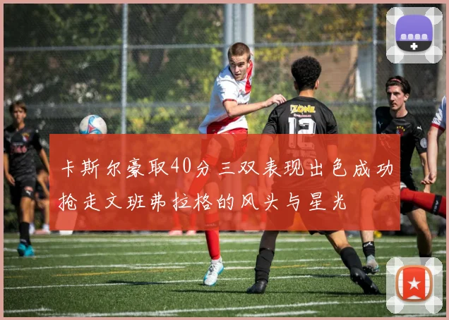 卡斯尔豪取40分三双表现出色成功抢走文班弗拉格的风头与星光
