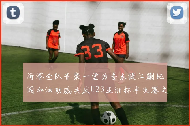 海港全队齐聚一堂为吾米提江蒯纪闻加油助威共庆U23亚洲杯半决赛之夜