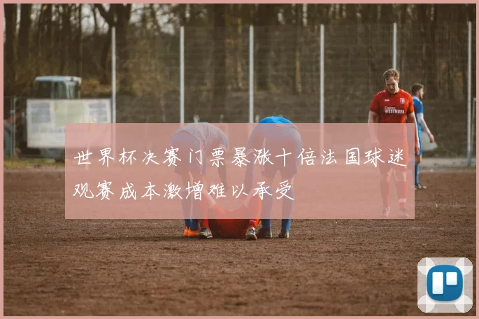 世界杯决赛门票暴涨十倍法国球迷观赛成本激增难以承受