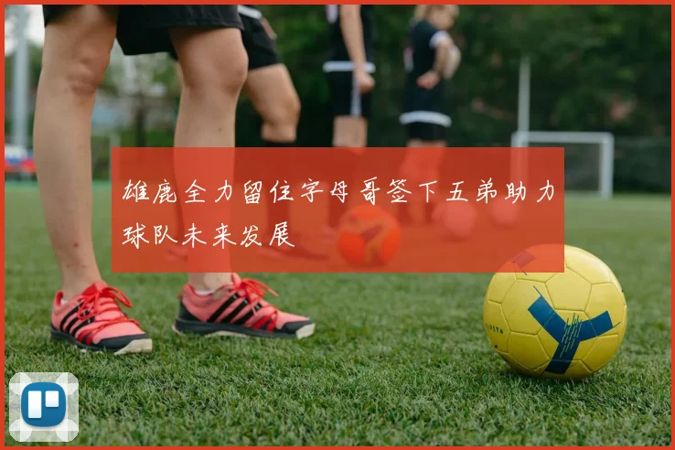 雄鹿全力留住字母哥签下五弟助力球队未来发展