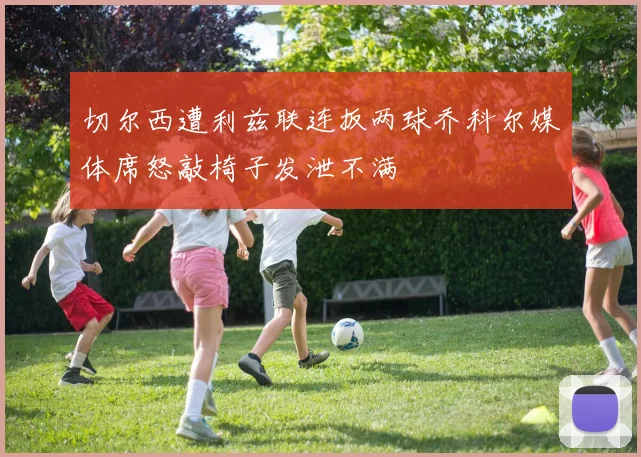 切尔西遭利兹联连扳两球乔科尔媒体席怒敲椅子发泄不满