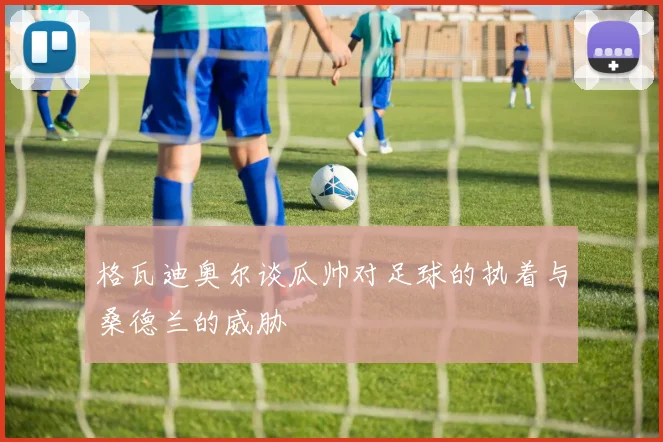 格瓦迪奥尔谈瓜帅对足球的执着与桑德兰的威胁