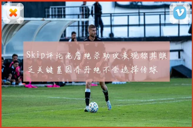 Skip评论老詹绝杀助攻表现称其缺乏关键基因乔丹绝不会选择传球