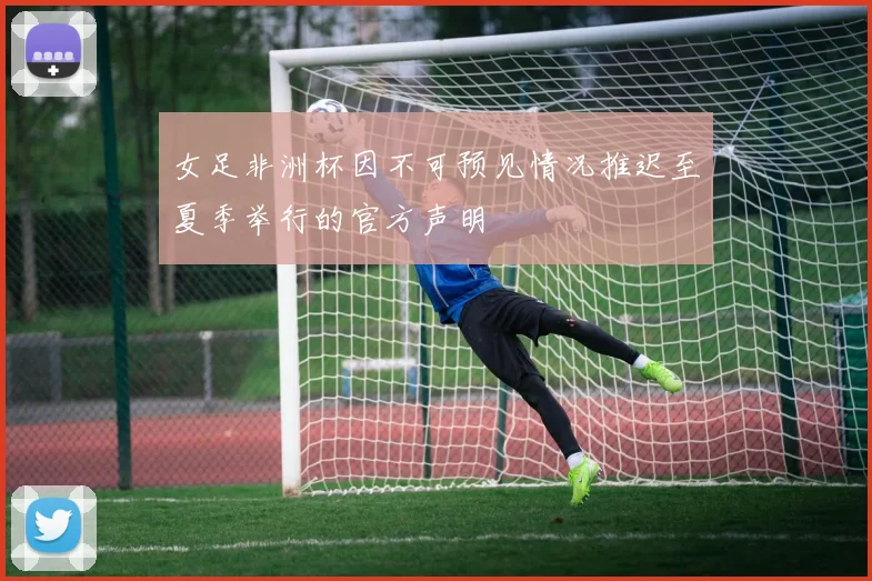 女足非洲杯因不可预见情况推迟至夏季举行的官方声明